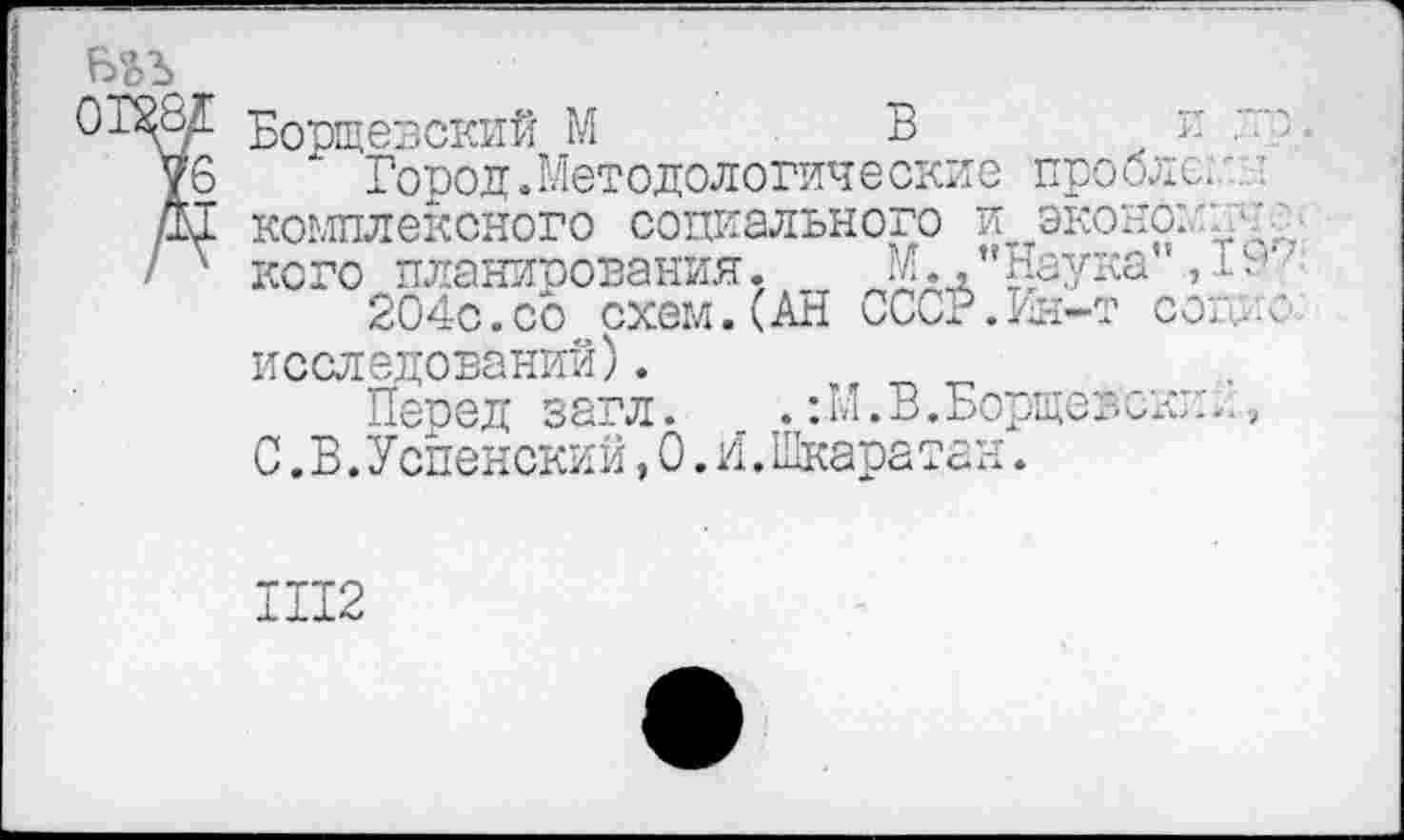 ﻿0Т^8А Борщевский М	Ви :~:"-
уб Город.Методологические проблем Д1 комплексного социального и экономий^ / v кого планирования, Мд."Наука", l9‘z 204с. со схем. (АН СССР. Ин-т core- с исследований).
Перед загл. .:М.В.Борщевским, С.В.Успенский,0.И. Шкаратан.
Ш2